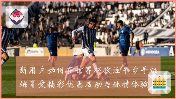 新用户如何在世界杯投注平台手机端享受精彩优惠活动与独特体验