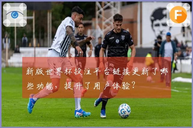 新版世界杯投注平台链接更新了哪些功能，提升了用户体验？