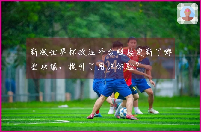 新版世界杯投注平台链接更新了哪些功能，提升了用户体验？